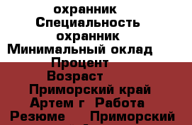 охранник  › Специальность ­ охранник › Минимальный оклад ­ 18 000 › Процент ­ 27 000 › Возраст ­ 21 - Приморский край, Артем г. Работа » Резюме   . Приморский край,Артем г.